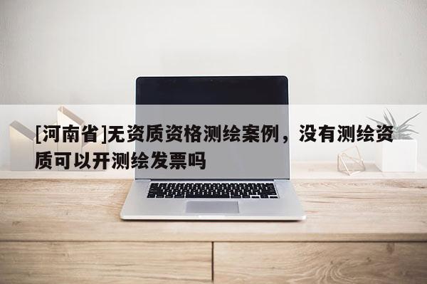 [河南省]无资质资格测绘案例，没有测绘资质可以开测绘发票吗
