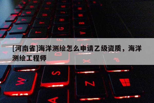 [河南省]海洋测绘怎么申请乙级资质，海洋测绘工程师
