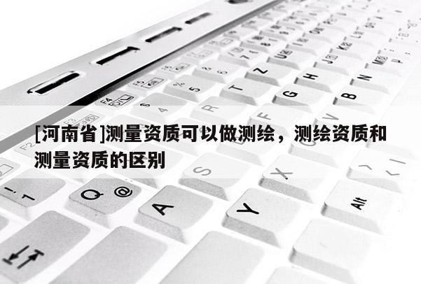 [河南省]测量资质可以做测绘，测绘资质和测量资质的区别