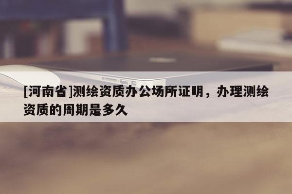 [河南省]测绘资质办公场所证明，办理测绘资质的周期是多久