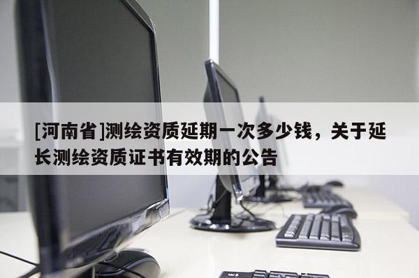 [河南省]测绘资质延期一次多少钱，关于延长测绘资质证书有效期的公告