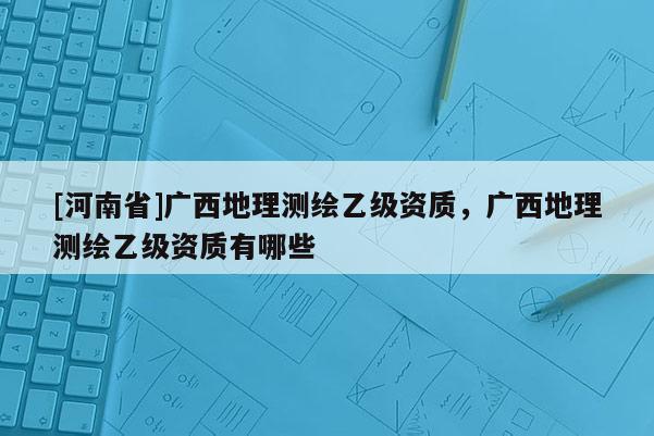 [河南省]广西地理测绘乙级资质，广西地理测绘乙级资质有哪些