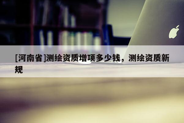 [河南省]测绘资质增项多少钱，测绘资质新规
