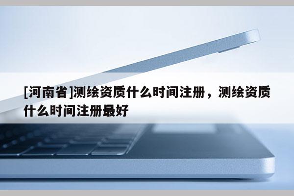 [河南省]测绘资质什么时间注册，测绘资质什么时间注册最好