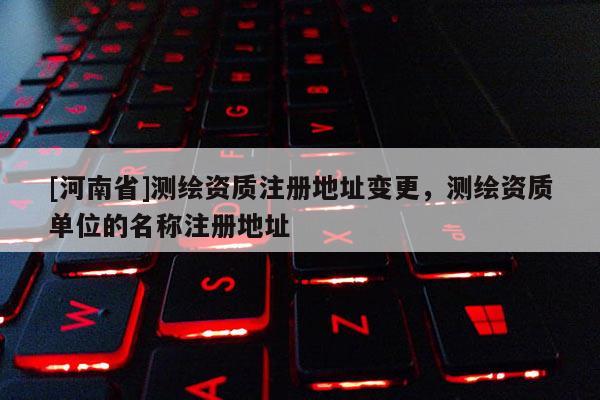[河南省]测绘资质注册地址变更，测绘资质单位的名称注册地址