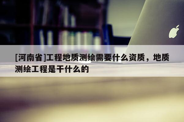 [河南省]工程地质测绘需要什么资质，地质测绘工程是干什么的