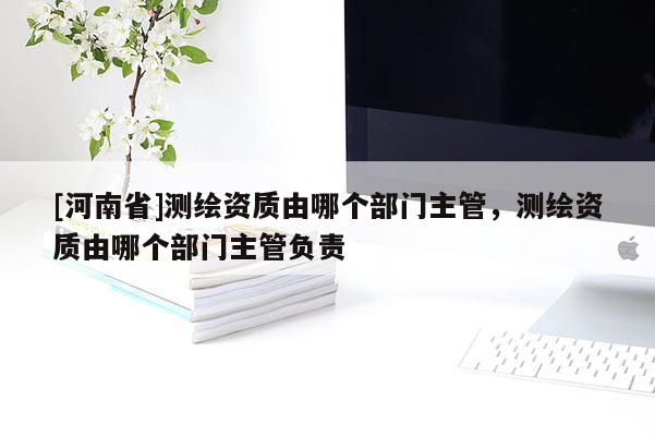[河南省]测绘资质由哪个部门主管，测绘资质由哪个部门主管负责