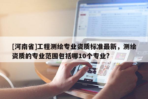 [河南省]工程测绘专业资质标准最新，测绘资质的专业范围包括哪10个专业?