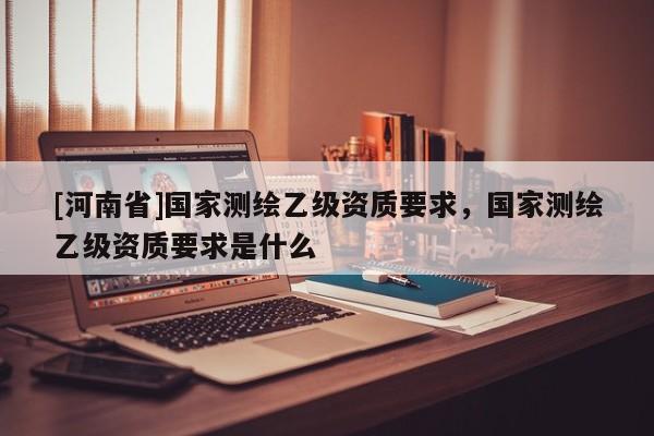 [河南省]国家测绘乙级资质要求，国家测绘乙级资质要求是什么