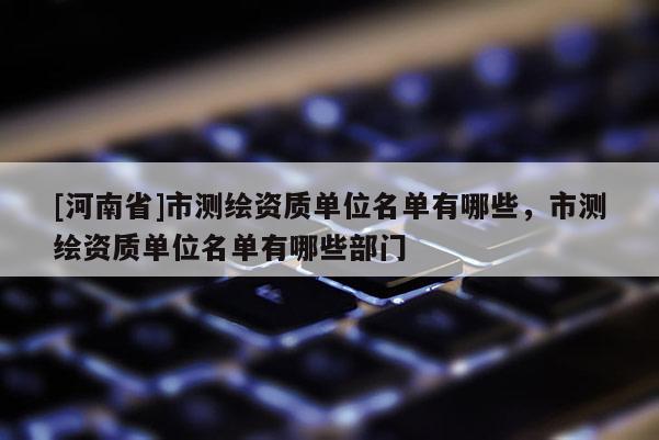 [河南省]市测绘资质单位名单有哪些，市测绘资质单位名单有哪些部门