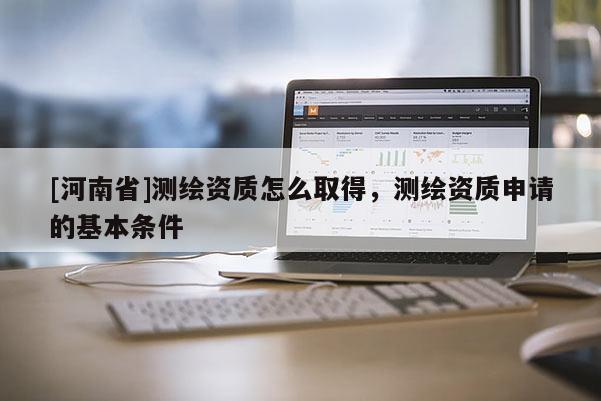 [河南省]测绘资质怎么取得，测绘资质申请的基本条件