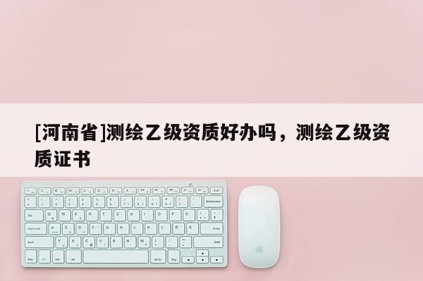 [河南省]测绘乙级资质好办吗，测绘乙级资质证书