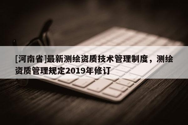 [河南省]最新测绘资质技术管理制度，测绘资质管理规定2019年修订