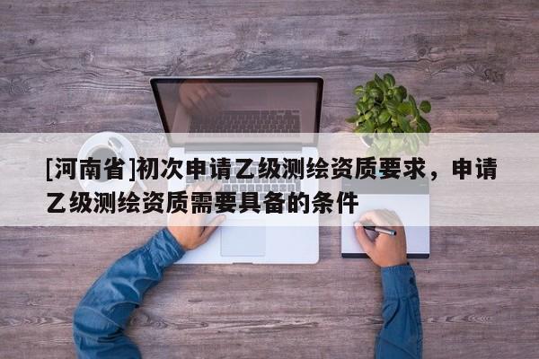 [河南省]初次申请乙级测绘资质要求，申请乙级测绘资质需要具备的条件