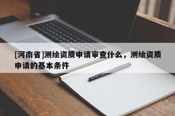 [河南省]测绘资质申请审查什么，测绘资质申请的基本条件