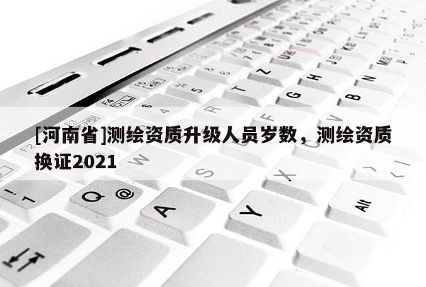 [河南省]测绘资质升级人员岁数，测绘资质换证2021