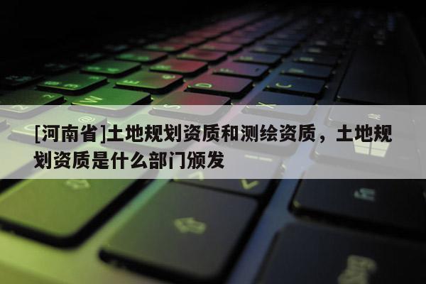 [河南省]土地规划资质和测绘资质，土地规划资质是什么部门颁发