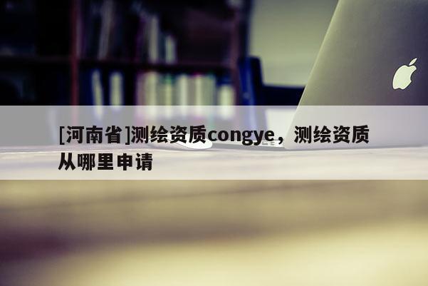 [河南省]测绘资质congye，测绘资质从哪里申请
