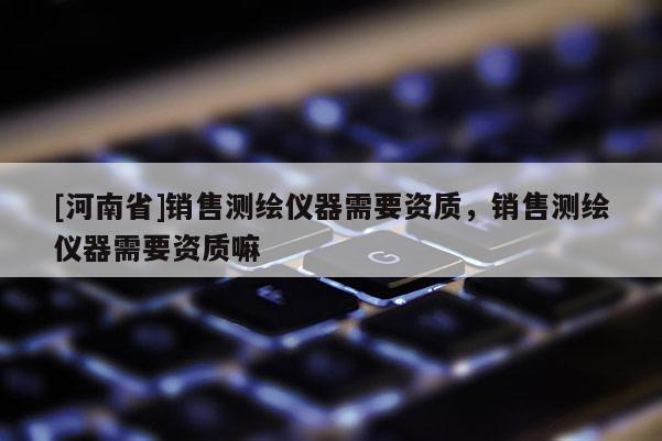 [河南省]销售测绘仪器需要资质，销售测绘仪器需要资质嘛