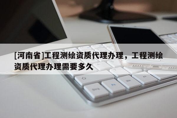 [河南省]工程测绘资质 *** 办理，工程测绘资质 *** 办理需要多久