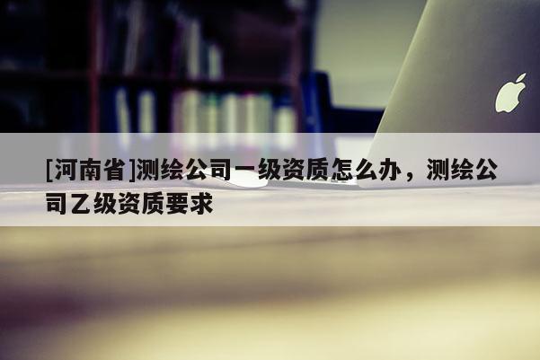 [河南省]测绘公司一级资质怎么办，测绘公司乙级资质要求