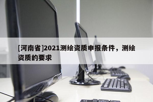 [河南省]2021测绘资质申报条件，测绘资质的要求