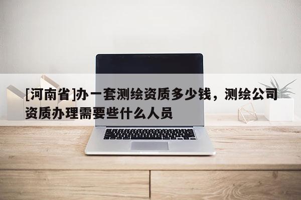 [河南省]办一套测绘资质多少钱，测绘公司资质办理需要些什么人员