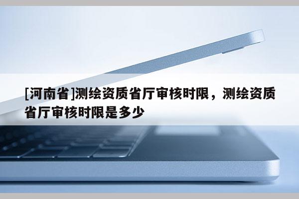 [河南省]测绘资质省厅审核时限，测绘资质省厅审核时限是多少
