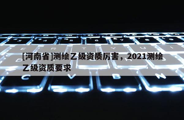 [河南省]测绘乙级资质厉害，2021测绘乙级资质要求