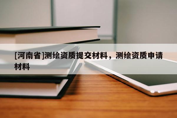 [河南省]测绘资质提交材料，测绘资质申请材料