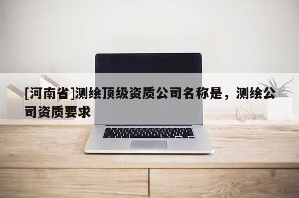 [河南省]测绘顶级资质公司名称是，测绘公司资质要求