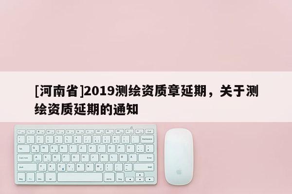 [河南省]2019测绘资质章延期，关于测绘资质延期的通知