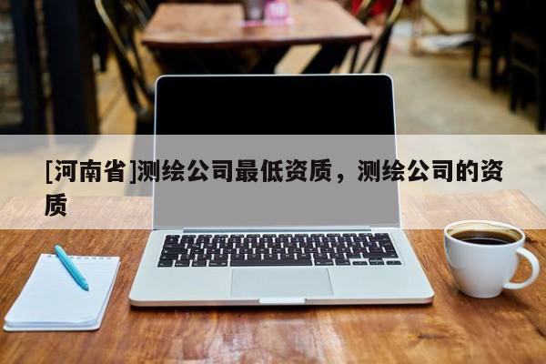[河南省]测绘公司更低资质，测绘公司的资质