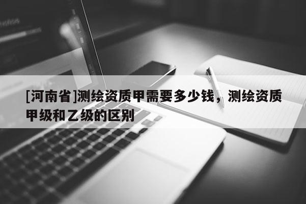 [河南省]测绘资质甲需要多少钱，测绘资质甲级和乙级的区别