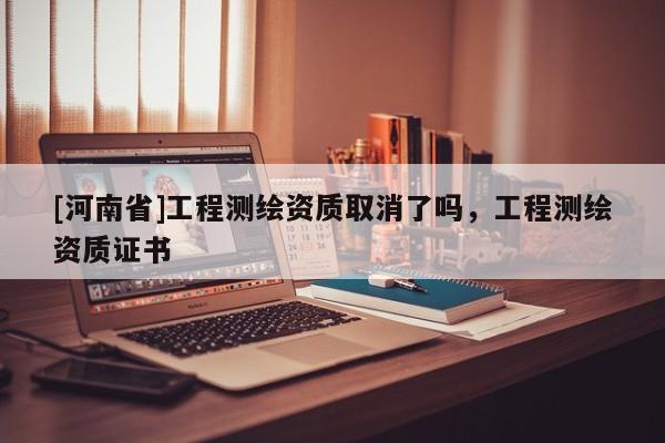 [河南省]工程测绘资质取消了吗，工程测绘资质证书