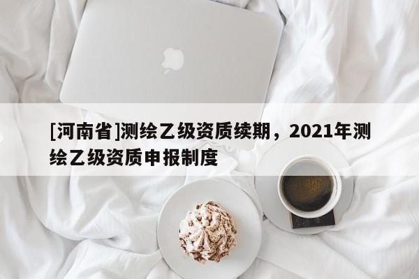 [河南省]测绘乙级资质续期，2021年测绘乙级资质申报制度