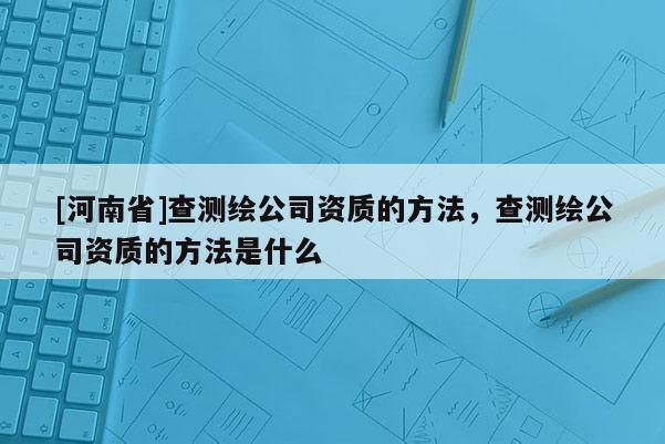 [河南省]查测绘公司资质的 *** ，查测绘公司资质的 *** 是什么