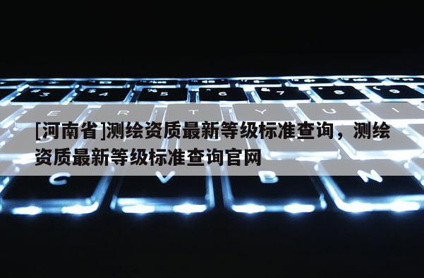 [河南省]测绘资质最新等级标准查询，测绘资质最新等级标准查询官网