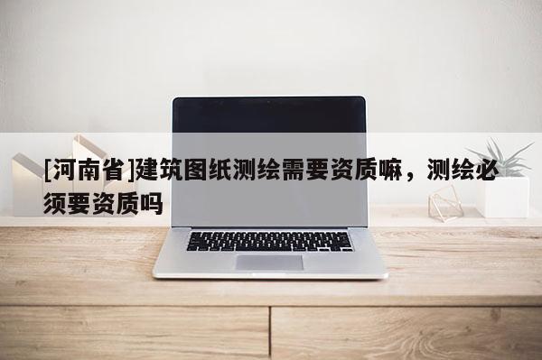 [河南省]建筑图纸测绘需要资质嘛，测绘必须要资质吗
