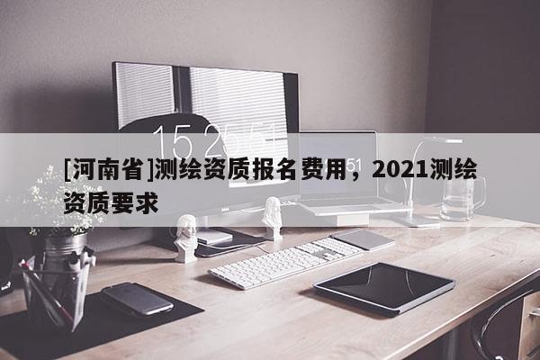 [河南省]测绘资质报名费用，2021测绘资质要求