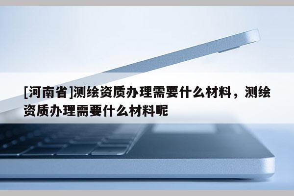 [河南省]测绘资质办理需要什么材料，测绘资质办理需要什么材料呢