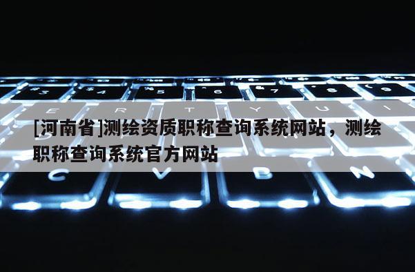 [河南省]测绘资质职称查询系统网站，测绘职称查询系统官方网站