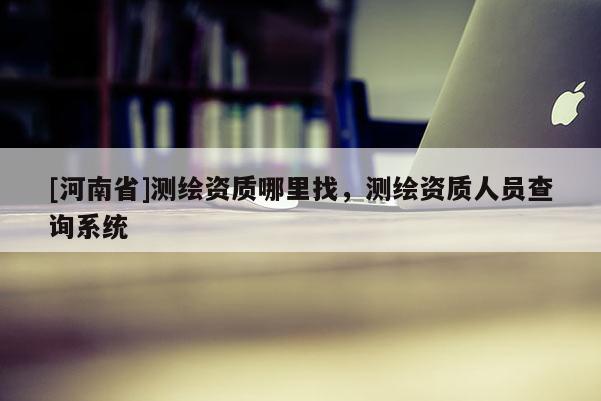 [河南省]测绘资质哪里找，测绘资质人员查询系统