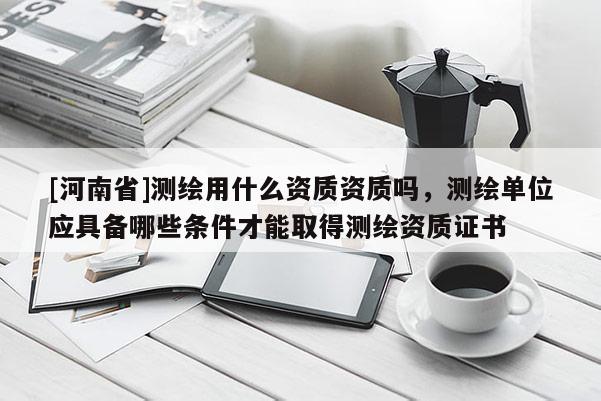 [河南省]测绘用什么资质资质吗，测绘单位应具备哪些条件才能取得测绘资质证书