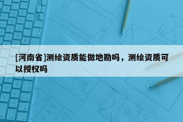 [河南省]测绘资质能做地勘吗，测绘资质可以授权吗