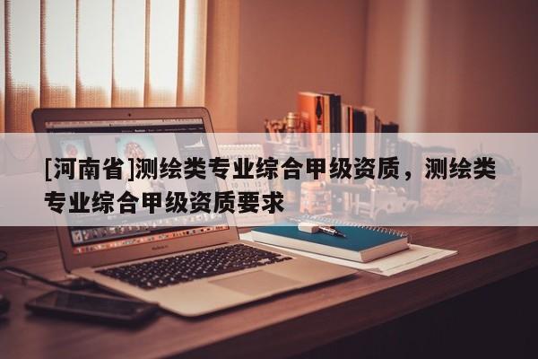 [河南省]测绘类专业综合甲级资质，测绘类专业综合甲级资质要求