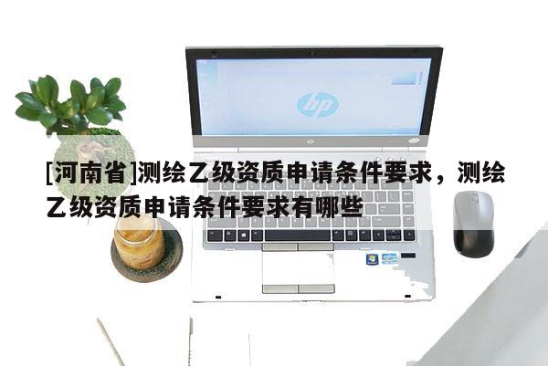 [河南省]测绘乙级资质申请条件要求，测绘乙级资质申请条件要求有哪些