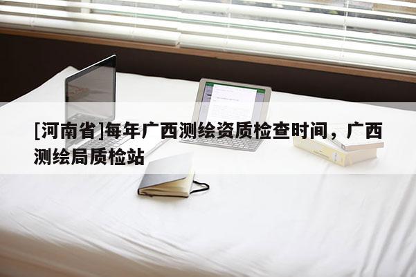 [河南省]每年广西测绘资质检查时间，广西测绘局质检站
