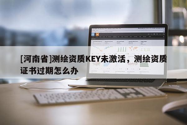 [河南省]测绘资质KEY未激活，测绘资质证书过期怎么办
