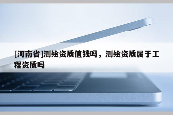 [河南省]测绘资质值钱吗，测绘资质属于工程资质吗